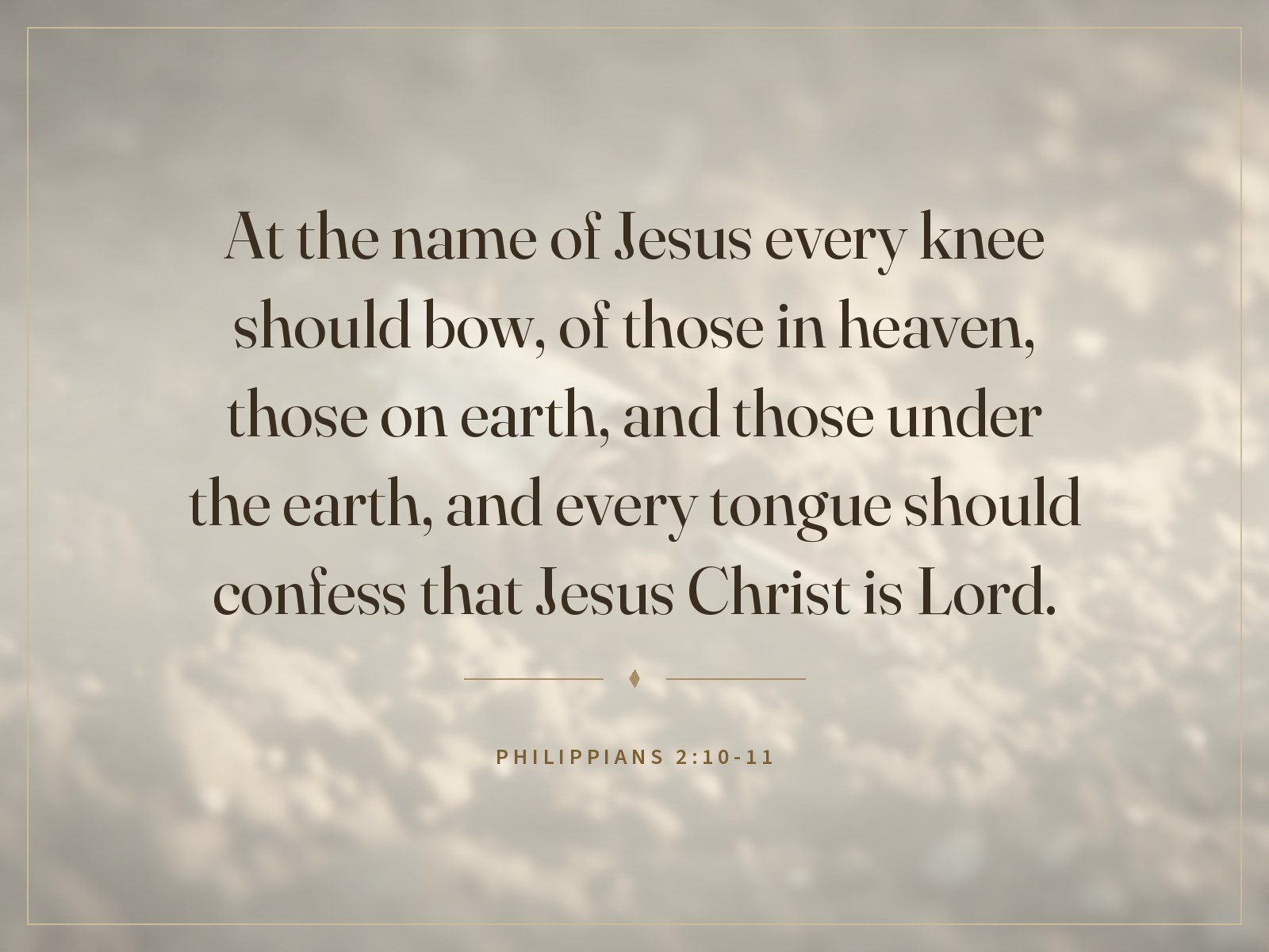 At the name of Jesus every knee should bow, of those in heaven, those on earth, and those under the earth, and every tongue should confess that Jesus Christ is Lord. Philippians 2:10-11